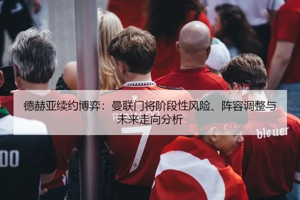 德赫亚续约博弈：曼联门将阶段性风险、阵容调整与未来走向分析
