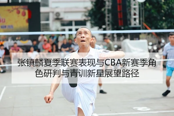 张镇麟夏季联赛表现与CBA新赛季角色研判与青训新星展望路径