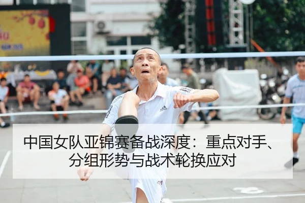 中国女队亚锦赛备战深度：重点对手、分组形势与战术轮换应对